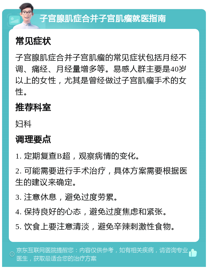 子宫腺肌症合并子宫肌瘤就医指南 常见症状 子宫腺肌症合并子宫肌瘤的常见症状包括月经不调、痛经、月经量增多等。易感人群主要是40岁以上的女性，尤其是曾经做过子宫肌瘤手术的女性。 推荐科室 妇科 调理要点 1. 定期复查B超，观察病情的变化。 2. 可能需要进行手术治疗，具体方案需要根据医生的建议来确定。 3. 注意休息，避免过度劳累。 4. 保持良好的心态，避免过度焦虑和紧张。 5. 饮食上要注意清淡，避免辛辣刺激性食物。