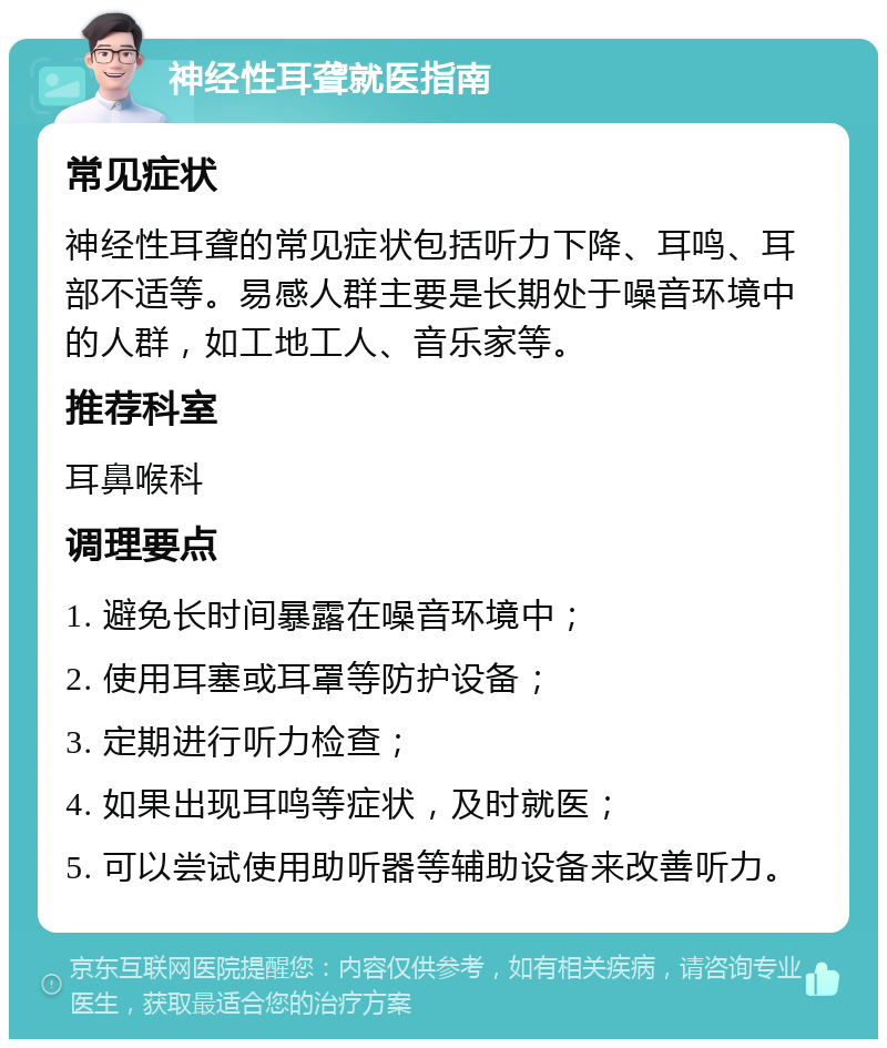 神经性耳聋就医指南 常见症状 神经性耳聋的常见症状包括听力下降、耳鸣、耳部不适等。易感人群主要是长期处于噪音环境中的人群，如工地工人、音乐家等。 推荐科室 耳鼻喉科 调理要点 1. 避免长时间暴露在噪音环境中； 2. 使用耳塞或耳罩等防护设备； 3. 定期进行听力检查； 4. 如果出现耳鸣等症状，及时就医； 5. 可以尝试使用助听器等辅助设备来改善听力。