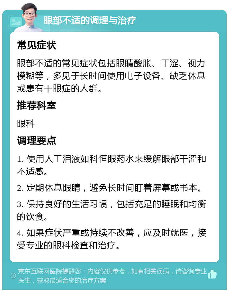 眼部不适的调理与治疗 常见症状 眼部不适的常见症状包括眼睛酸胀、干涩、视力模糊等，多见于长时间使用电子设备、缺乏休息或患有干眼症的人群。 推荐科室 眼科 调理要点 1. 使用人工泪液如科恒眼药水来缓解眼部干涩和不适感。 2. 定期休息眼睛，避免长时间盯着屏幕或书本。 3. 保持良好的生活习惯，包括充足的睡眠和均衡的饮食。 4. 如果症状严重或持续不改善，应及时就医，接受专业的眼科检查和治疗。