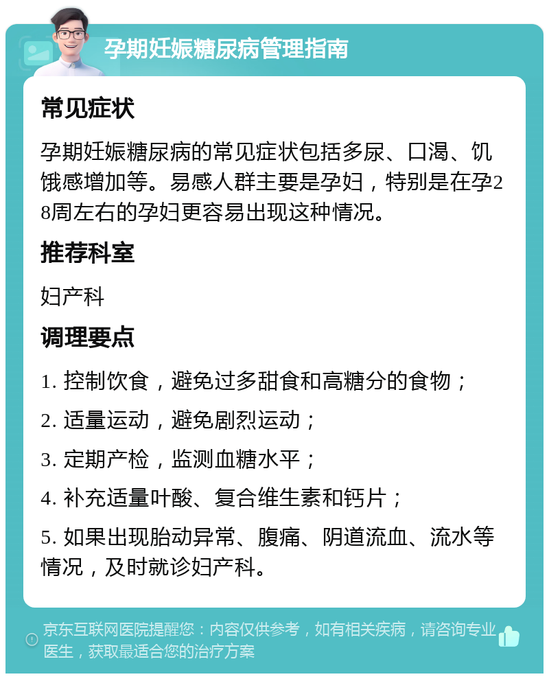 孕期妊娠糖尿病管理指南 常见症状 孕期妊娠糖尿病的常见症状包括多尿、口渴、饥饿感增加等。易感人群主要是孕妇，特别是在孕28周左右的孕妇更容易出现这种情况。 推荐科室 妇产科 调理要点 1. 控制饮食，避免过多甜食和高糖分的食物； 2. 适量运动，避免剧烈运动； 3. 定期产检，监测血糖水平； 4. 补充适量叶酸、复合维生素和钙片； 5. 如果出现胎动异常、腹痛、阴道流血、流水等情况，及时就诊妇产科。