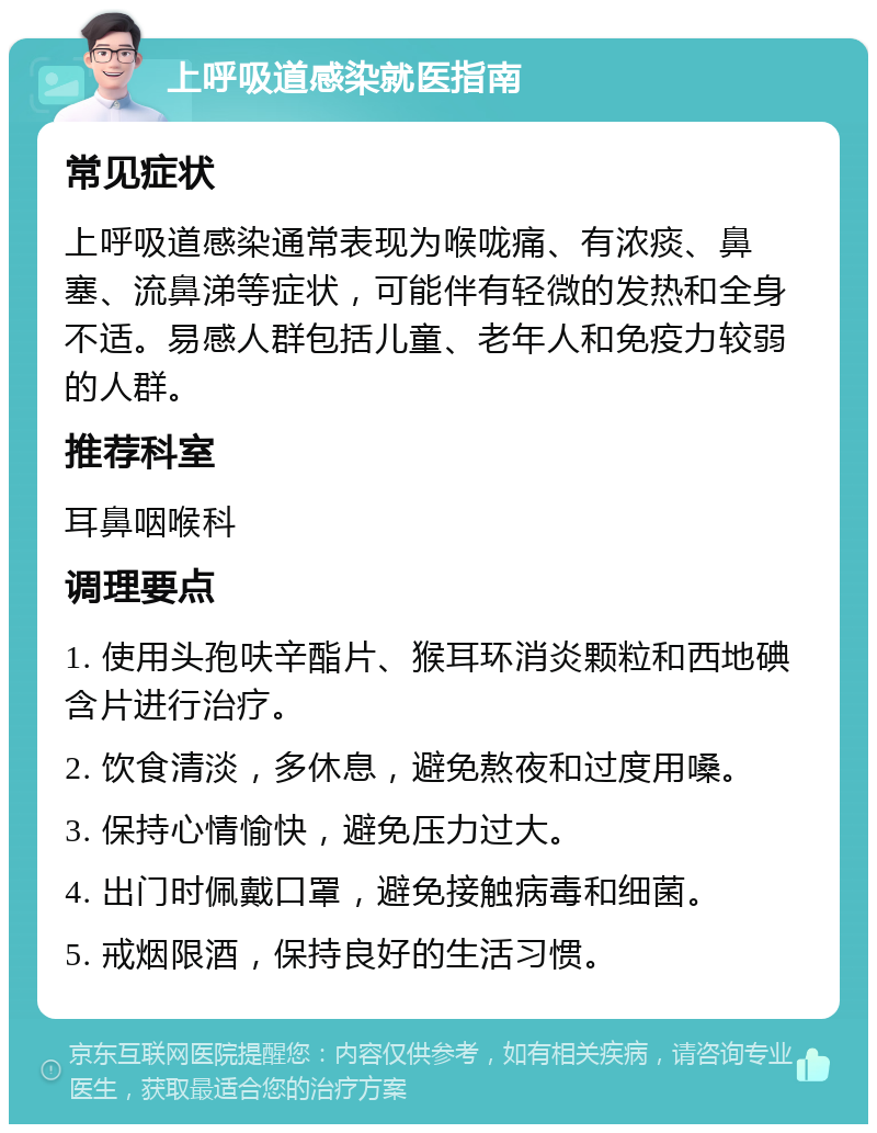 上呼吸道感染就医指南 常见症状 上呼吸道感染通常表现为喉咙痛、有浓痰、鼻塞、流鼻涕等症状，可能伴有轻微的发热和全身不适。易感人群包括儿童、老年人和免疫力较弱的人群。 推荐科室 耳鼻咽喉科 调理要点 1. 使用头孢呋辛酯片、猴耳环消炎颗粒和西地碘含片进行治疗。 2. 饮食清淡，多休息，避免熬夜和过度用嗓。 3. 保持心情愉快，避免压力过大。 4. 出门时佩戴口罩，避免接触病毒和细菌。 5. 戒烟限酒，保持良好的生活习惯。