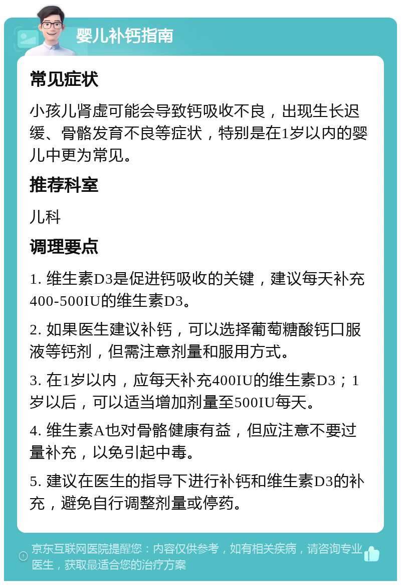 婴儿补钙指南 常见症状 小孩儿肾虚可能会导致钙吸收不良，出现生长迟缓、骨骼发育不良等症状，特别是在1岁以内的婴儿中更为常见。 推荐科室 儿科 调理要点 1. 维生素D3是促进钙吸收的关键，建议每天补充400-500IU的维生素D3。 2. 如果医生建议补钙，可以选择葡萄糖酸钙口服液等钙剂，但需注意剂量和服用方式。 3. 在1岁以内，应每天补充400IU的维生素D3；1岁以后，可以适当增加剂量至500IU每天。 4. 维生素A也对骨骼健康有益，但应注意不要过量补充，以免引起中毒。 5. 建议在医生的指导下进行补钙和维生素D3的补充，避免自行调整剂量或停药。