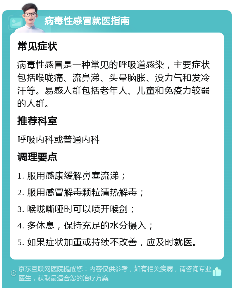 病毒性感冒就医指南 常见症状 病毒性感冒是一种常见的呼吸道感染，主要症状包括喉咙痛、流鼻涕、头晕脑胀、没力气和发冷汗等。易感人群包括老年人、儿童和免疫力较弱的人群。 推荐科室 呼吸内科或普通内科 调理要点 1. 服用感康缓解鼻塞流涕； 2. 服用感冒解毒颗粒清热解毒； 3. 喉咙嘶哑时可以喷开喉剑； 4. 多休息，保持充足的水分摄入； 5. 如果症状加重或持续不改善，应及时就医。