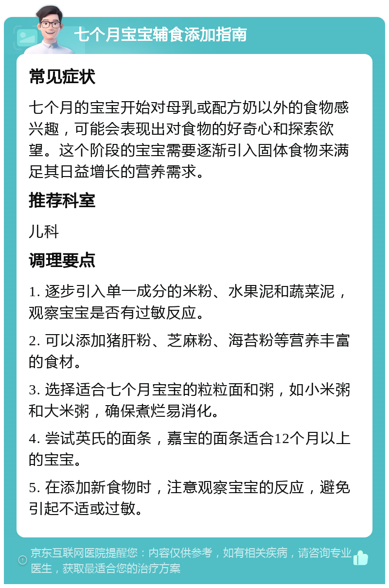 七个月宝宝辅食添加指南 常见症状 七个月的宝宝开始对母乳或配方奶以外的食物感兴趣，可能会表现出对食物的好奇心和探索欲望。这个阶段的宝宝需要逐渐引入固体食物来满足其日益增长的营养需求。 推荐科室 儿科 调理要点 1. 逐步引入单一成分的米粉、水果泥和蔬菜泥，观察宝宝是否有过敏反应。 2. 可以添加猪肝粉、芝麻粉、海苔粉等营养丰富的食材。 3. 选择适合七个月宝宝的粒粒面和粥，如小米粥和大米粥，确保煮烂易消化。 4. 尝试英氏的面条，嘉宝的面条适合12个月以上的宝宝。 5. 在添加新食物时，注意观察宝宝的反应，避免引起不适或过敏。