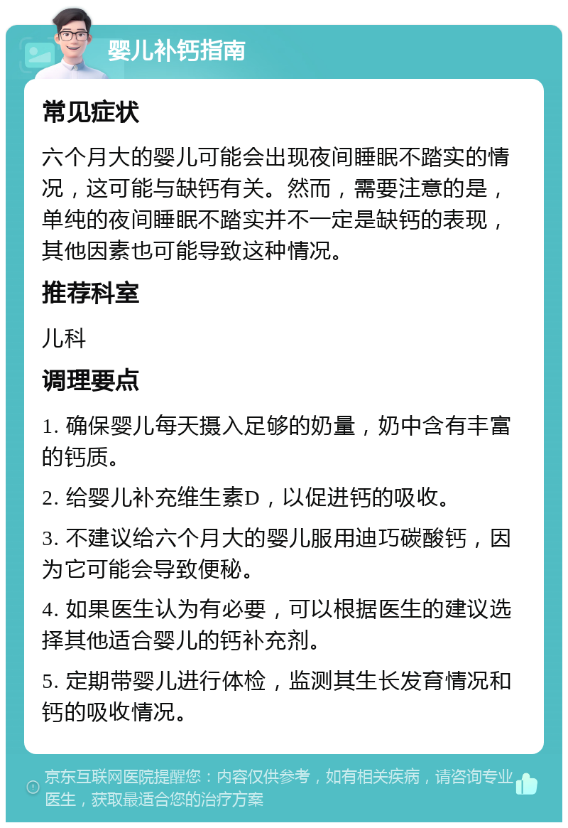 婴儿补钙指南 常见症状 六个月大的婴儿可能会出现夜间睡眠不踏实的情况，这可能与缺钙有关。然而，需要注意的是，单纯的夜间睡眠不踏实并不一定是缺钙的表现，其他因素也可能导致这种情况。 推荐科室 儿科 调理要点 1. 确保婴儿每天摄入足够的奶量，奶中含有丰富的钙质。 2. 给婴儿补充维生素D，以促进钙的吸收。 3. 不建议给六个月大的婴儿服用迪巧碳酸钙，因为它可能会导致便秘。 4. 如果医生认为有必要，可以根据医生的建议选择其他适合婴儿的钙补充剂。 5. 定期带婴儿进行体检，监测其生长发育情况和钙的吸收情况。