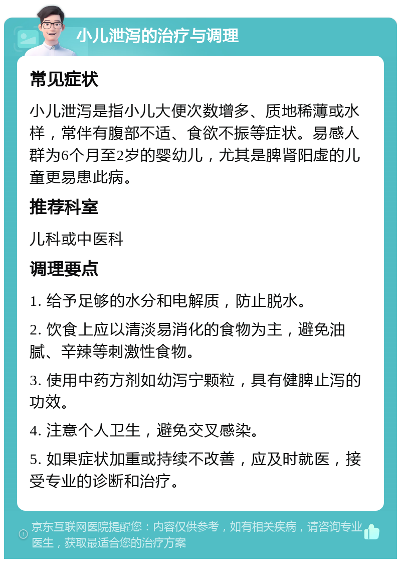 小儿泄泻的治疗与调理 常见症状 小儿泄泻是指小儿大便次数增多、质地稀薄或水样，常伴有腹部不适、食欲不振等症状。易感人群为6个月至2岁的婴幼儿，尤其是脾肾阳虚的儿童更易患此病。 推荐科室 儿科或中医科 调理要点 1. 给予足够的水分和电解质，防止脱水。 2. 饮食上应以清淡易消化的食物为主，避免油腻、辛辣等刺激性食物。 3. 使用中药方剂如幼泻宁颗粒，具有健脾止泻的功效。 4. 注意个人卫生，避免交叉感染。 5. 如果症状加重或持续不改善，应及时就医，接受专业的诊断和治疗。