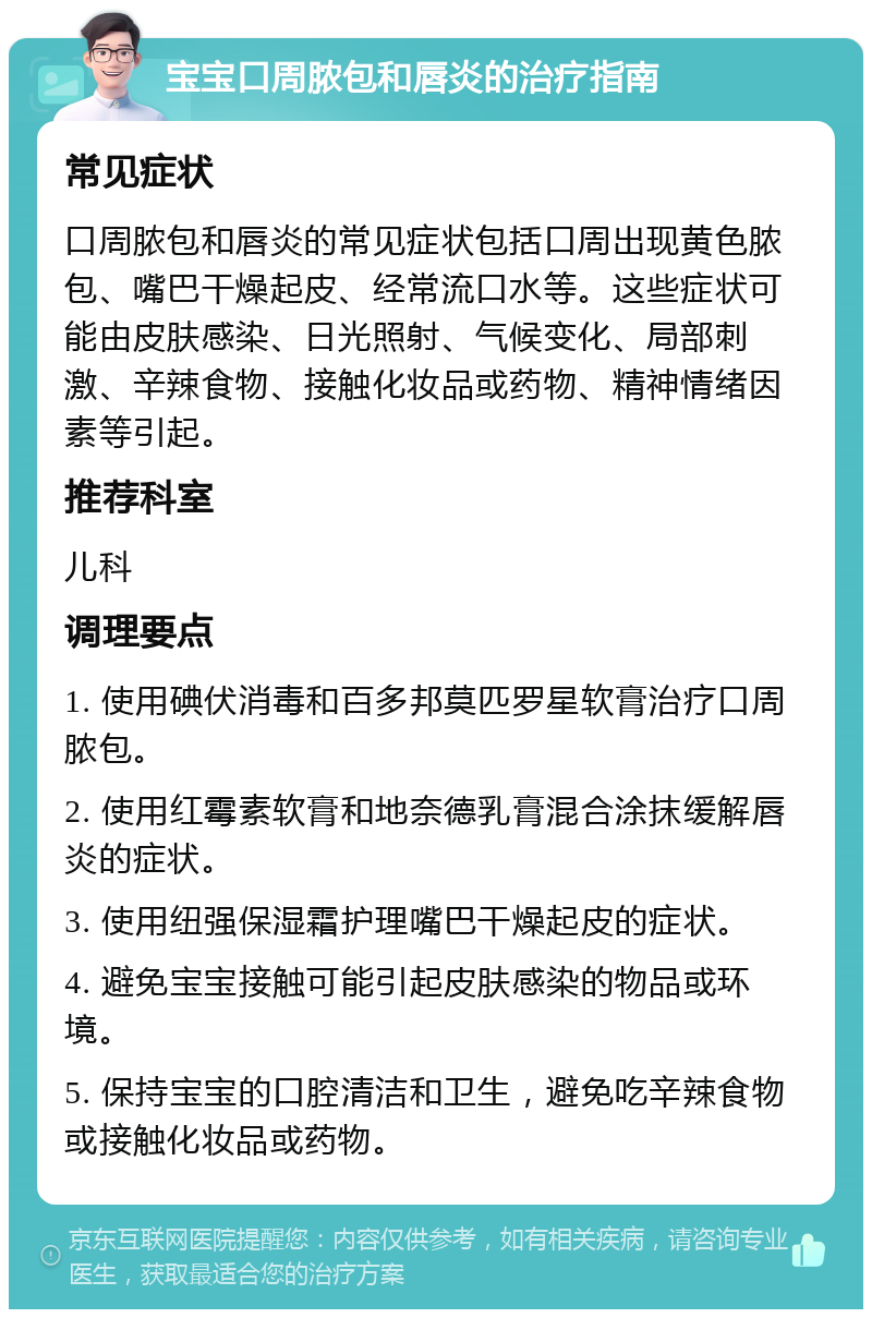 宝宝口周脓包和唇炎的治疗指南 常见症状 口周脓包和唇炎的常见症状包括口周出现黄色脓包、嘴巴干燥起皮、经常流口水等。这些症状可能由皮肤感染、日光照射、气候变化、局部刺激、辛辣食物、接触化妆品或药物、精神情绪因素等引起。 推荐科室 儿科 调理要点 1. 使用碘伏消毒和百多邦莫匹罗星软膏治疗口周脓包。 2. 使用红霉素软膏和地奈德乳膏混合涂抹缓解唇炎的症状。 3. 使用纽强保湿霜护理嘴巴干燥起皮的症状。 4. 避免宝宝接触可能引起皮肤感染的物品或环境。 5. 保持宝宝的口腔清洁和卫生，避免吃辛辣食物或接触化妆品或药物。