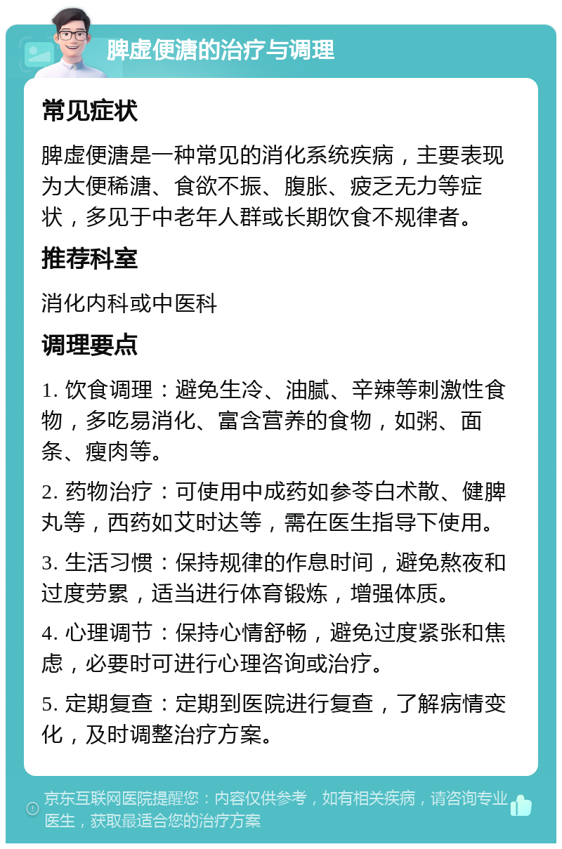 脾虚便溏的治疗与调理 常见症状 脾虚便溏是一种常见的消化系统疾病，主要表现为大便稀溏、食欲不振、腹胀、疲乏无力等症状，多见于中老年人群或长期饮食不规律者。 推荐科室 消化内科或中医科 调理要点 1. 饮食调理：避免生冷、油腻、辛辣等刺激性食物，多吃易消化、富含营养的食物，如粥、面条、瘦肉等。 2. 药物治疗：可使用中成药如参苓白术散、健脾丸等，西药如艾时达等，需在医生指导下使用。 3. 生活习惯：保持规律的作息时间，避免熬夜和过度劳累，适当进行体育锻炼，增强体质。 4. 心理调节：保持心情舒畅，避免过度紧张和焦虑，必要时可进行心理咨询或治疗。 5. 定期复查：定期到医院进行复查，了解病情变化，及时调整治疗方案。