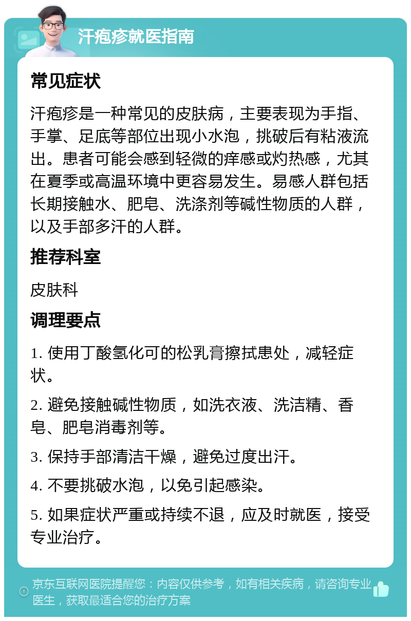 汗疱疹就医指南 常见症状 汗疱疹是一种常见的皮肤病，主要表现为手指、手掌、足底等部位出现小水泡，挑破后有粘液流出。患者可能会感到轻微的痒感或灼热感，尤其在夏季或高温环境中更容易发生。易感人群包括长期接触水、肥皂、洗涤剂等碱性物质的人群，以及手部多汗的人群。 推荐科室 皮肤科 调理要点 1. 使用丁酸氢化可的松乳膏擦拭患处，减轻症状。 2. 避免接触碱性物质，如洗衣液、洗洁精、香皂、肥皂消毒剂等。 3. 保持手部清洁干燥，避免过度出汗。 4. 不要挑破水泡，以免引起感染。 5. 如果症状严重或持续不退，应及时就医，接受专业治疗。