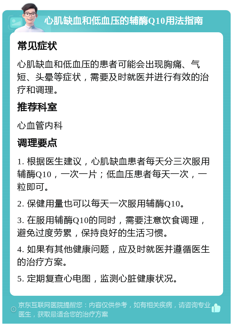 心肌缺血和低血压的辅酶Q10用法指南 常见症状 心肌缺血和低血压的患者可能会出现胸痛、气短、头晕等症状，需要及时就医并进行有效的治疗和调理。 推荐科室 心血管内科 调理要点 1. 根据医生建议，心肌缺血患者每天分三次服用辅酶Q10，一次一片；低血压患者每天一次，一粒即可。 2. 保健用量也可以每天一次服用辅酶Q10。 3. 在服用辅酶Q10的同时，需要注意饮食调理，避免过度劳累，保持良好的生活习惯。 4. 如果有其他健康问题，应及时就医并遵循医生的治疗方案。 5. 定期复查心电图，监测心脏健康状况。