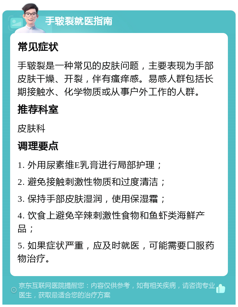 手皲裂就医指南 常见症状 手皲裂是一种常见的皮肤问题，主要表现为手部皮肤干燥、开裂，伴有瘙痒感。易感人群包括长期接触水、化学物质或从事户外工作的人群。 推荐科室 皮肤科 调理要点 1. 外用尿素维E乳膏进行局部护理； 2. 避免接触刺激性物质和过度清洁； 3. 保持手部皮肤湿润，使用保湿霜； 4. 饮食上避免辛辣刺激性食物和鱼虾类海鲜产品； 5. 如果症状严重，应及时就医，可能需要口服药物治疗。