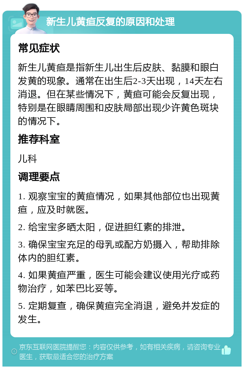 新生儿黄疸反复的原因和处理 常见症状 新生儿黄疸是指新生儿出生后皮肤、黏膜和眼白发黄的现象。通常在出生后2-3天出现，14天左右消退。但在某些情况下，黄疸可能会反复出现，特别是在眼睛周围和皮肤局部出现少许黄色斑块的情况下。 推荐科室 儿科 调理要点 1. 观察宝宝的黄疸情况，如果其他部位也出现黄疸，应及时就医。 2. 给宝宝多晒太阳，促进胆红素的排泄。 3. 确保宝宝充足的母乳或配方奶摄入，帮助排除体内的胆红素。 4. 如果黄疸严重，医生可能会建议使用光疗或药物治疗，如苯巴比妥等。 5. 定期复查，确保黄疸完全消退，避免并发症的发生。