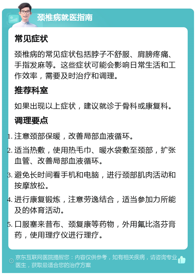 颈椎病就医指南 常见症状 颈椎病的常见症状包括脖子不舒服、肩膀疼痛、手指发麻等。这些症状可能会影响日常生活和工作效率，需要及时治疗和调理。 推荐科室 如果出现以上症状，建议就诊于骨科或康复科。 调理要点 注意颈部保暖，改善局部血液循环。 适当热敷，使用热毛巾、暖水袋敷至颈部，扩张血管、改善局部血液循环。 避免长时间看手机和电脑，进行颈部肌肉活动和按摩放松。 进行康复锻炼，注意劳逸结合，适当参加力所能及的体育活动。 口服塞来昔布、颈复康等药物，外用氟比洛芬膏药，使用理疗仪进行理疗。