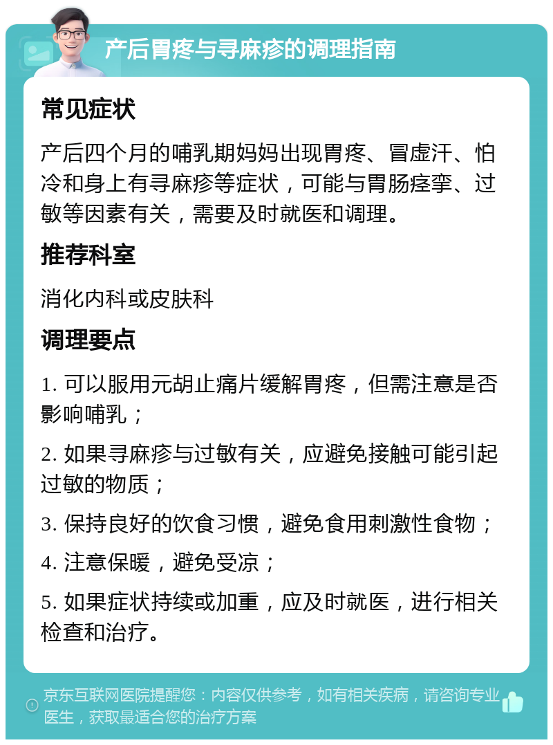 产后胃疼与寻麻疹的调理指南 常见症状 产后四个月的哺乳期妈妈出现胃疼、冒虚汗、怕冷和身上有寻麻疹等症状，可能与胃肠痉挛、过敏等因素有关，需要及时就医和调理。 推荐科室 消化内科或皮肤科 调理要点 1. 可以服用元胡止痛片缓解胃疼，但需注意是否影响哺乳； 2. 如果寻麻疹与过敏有关，应避免接触可能引起过敏的物质； 3. 保持良好的饮食习惯，避免食用刺激性食物； 4. 注意保暖，避免受凉； 5. 如果症状持续或加重，应及时就医，进行相关检查和治疗。