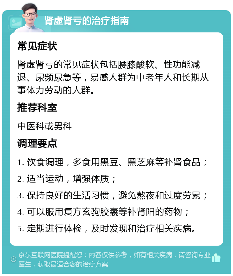 肾虚肾亏的治疗指南 常见症状 肾虚肾亏的常见症状包括腰膝酸软、性功能减退、尿频尿急等，易感人群为中老年人和长期从事体力劳动的人群。 推荐科室 中医科或男科 调理要点 1. 饮食调理，多食用黑豆、黑芝麻等补肾食品； 2. 适当运动，增强体质； 3. 保持良好的生活习惯，避免熬夜和过度劳累； 4. 可以服用复方玄驹胶囊等补肾阳的药物； 5. 定期进行体检，及时发现和治疗相关疾病。