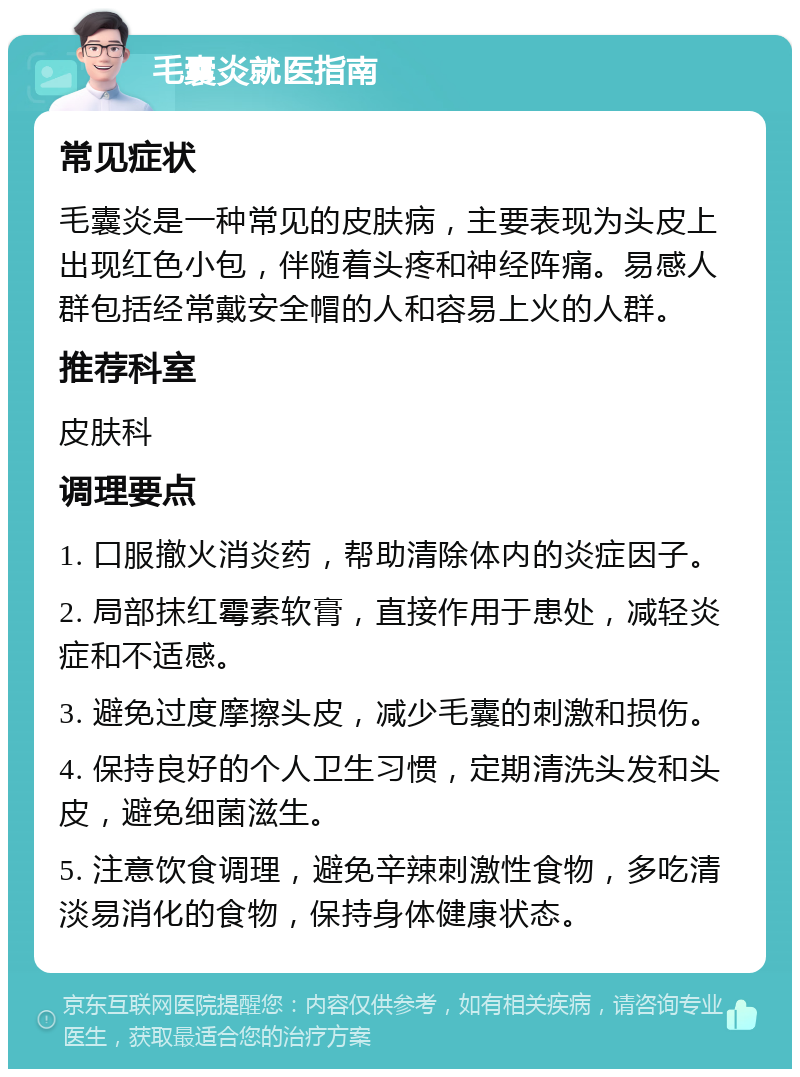 毛囊炎就医指南 常见症状 毛囊炎是一种常见的皮肤病，主要表现为头皮上出现红色小包，伴随着头疼和神经阵痛。易感人群包括经常戴安全帽的人和容易上火的人群。 推荐科室 皮肤科 调理要点 1. 口服撤火消炎药，帮助清除体内的炎症因子。 2. 局部抹红霉素软膏，直接作用于患处，减轻炎症和不适感。 3. 避免过度摩擦头皮，减少毛囊的刺激和损伤。 4. 保持良好的个人卫生习惯，定期清洗头发和头皮，避免细菌滋生。 5. 注意饮食调理，避免辛辣刺激性食物，多吃清淡易消化的食物，保持身体健康状态。