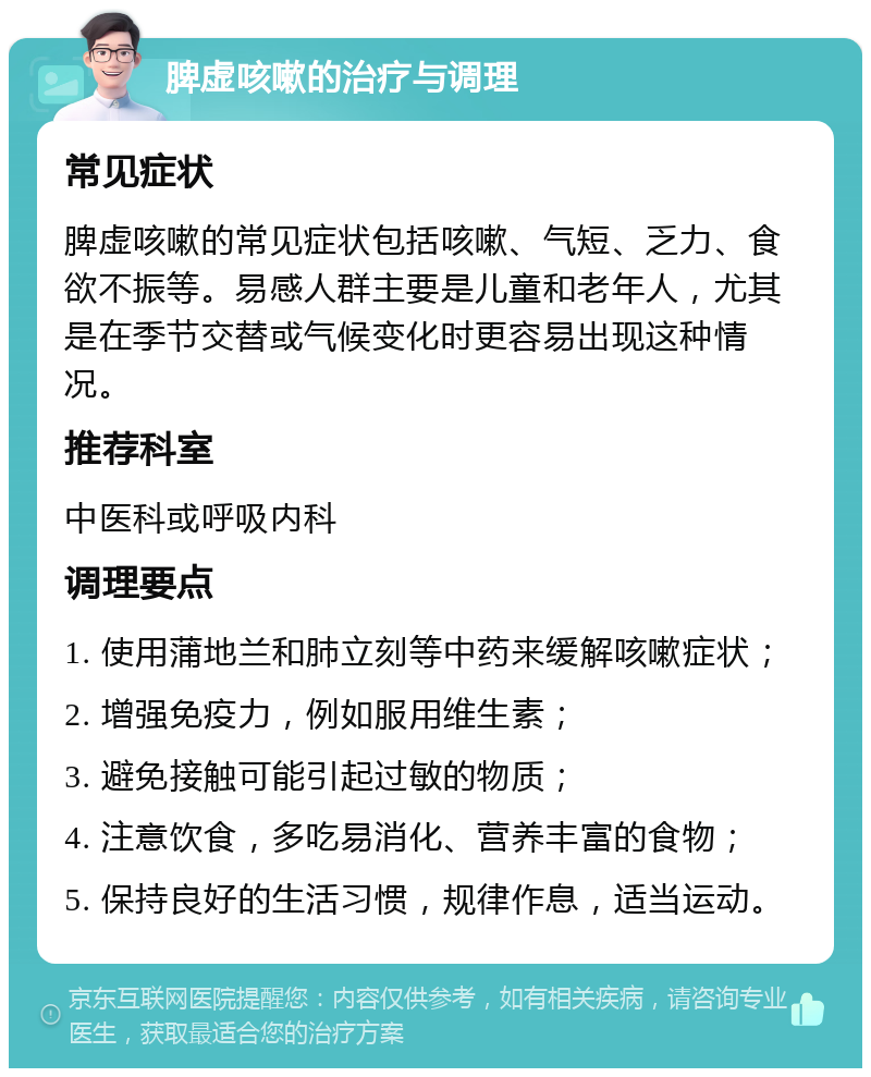 脾虚咳嗽的治疗与调理 常见症状 脾虚咳嗽的常见症状包括咳嗽、气短、乏力、食欲不振等。易感人群主要是儿童和老年人，尤其是在季节交替或气候变化时更容易出现这种情况。 推荐科室 中医科或呼吸内科 调理要点 1. 使用蒲地兰和肺立刻等中药来缓解咳嗽症状； 2. 增强免疫力，例如服用维生素； 3. 避免接触可能引起过敏的物质； 4. 注意饮食，多吃易消化、营养丰富的食物； 5. 保持良好的生活习惯，规律作息，适当运动。