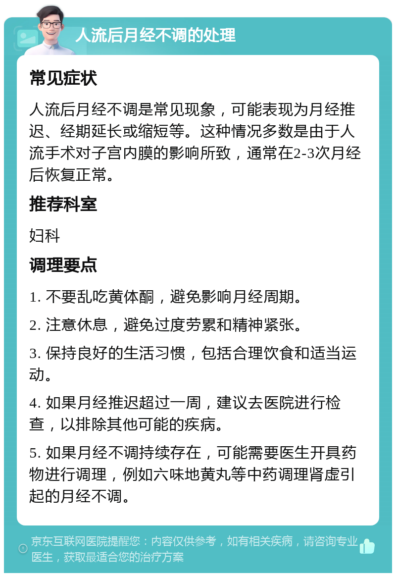 人流后月经不调的处理 常见症状 人流后月经不调是常见现象，可能表现为月经推迟、经期延长或缩短等。这种情况多数是由于人流手术对子宫内膜的影响所致，通常在2-3次月经后恢复正常。 推荐科室 妇科 调理要点 1. 不要乱吃黄体酮，避免影响月经周期。 2. 注意休息，避免过度劳累和精神紧张。 3. 保持良好的生活习惯，包括合理饮食和适当运动。 4. 如果月经推迟超过一周，建议去医院进行检查，以排除其他可能的疾病。 5. 如果月经不调持续存在，可能需要医生开具药物进行调理，例如六味地黄丸等中药调理肾虚引起的月经不调。