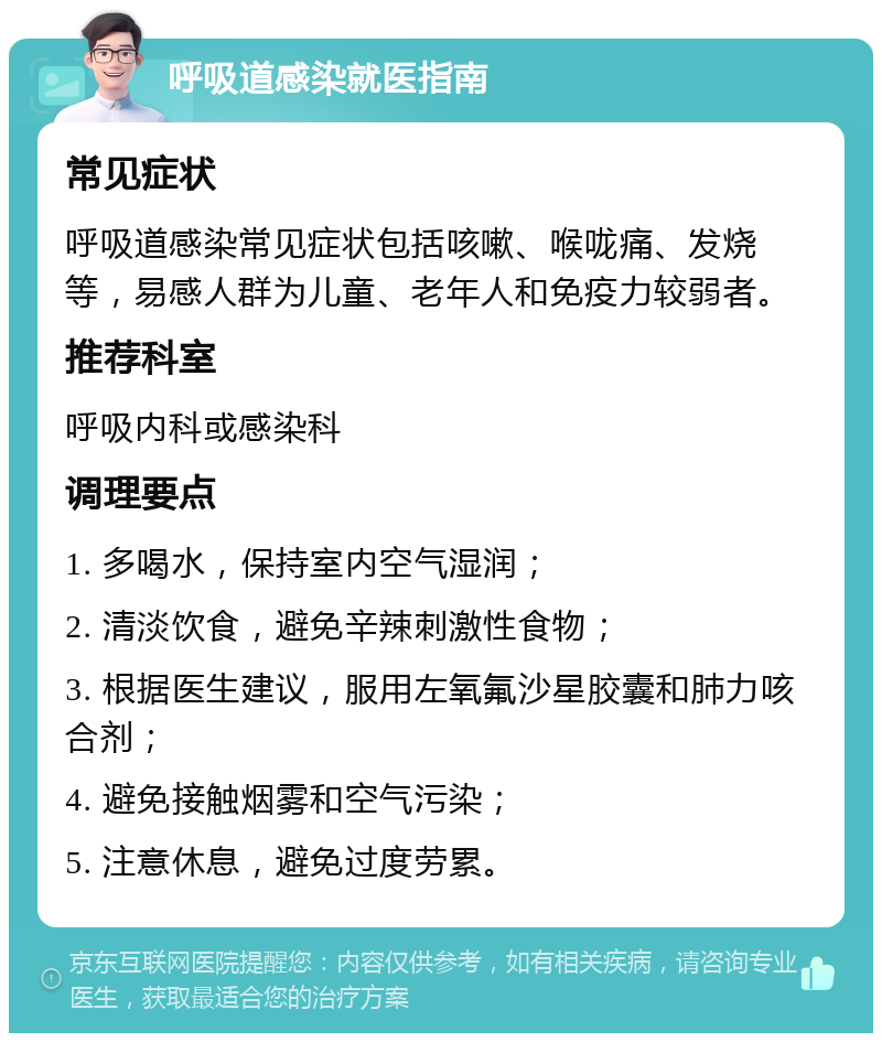 呼吸道感染就医指南 常见症状 呼吸道感染常见症状包括咳嗽、喉咙痛、发烧等，易感人群为儿童、老年人和免疫力较弱者。 推荐科室 呼吸内科或感染科 调理要点 1. 多喝水，保持室内空气湿润； 2. 清淡饮食，避免辛辣刺激性食物； 3. 根据医生建议，服用左氧氟沙星胶囊和肺力咳合剂； 4. 避免接触烟雾和空气污染； 5. 注意休息，避免过度劳累。