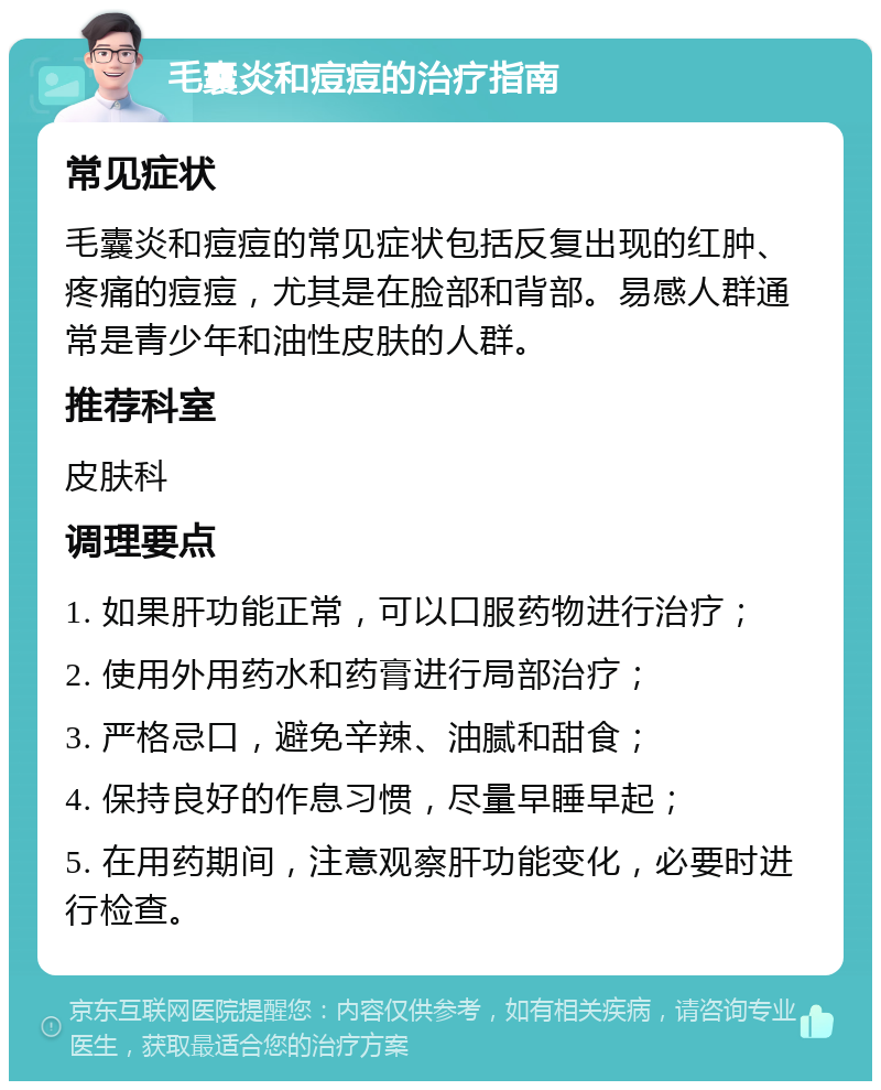 毛囊炎和痘痘的治疗指南 常见症状 毛囊炎和痘痘的常见症状包括反复出现的红肿、疼痛的痘痘，尤其是在脸部和背部。易感人群通常是青少年和油性皮肤的人群。 推荐科室 皮肤科 调理要点 1. 如果肝功能正常，可以口服药物进行治疗； 2. 使用外用药水和药膏进行局部治疗； 3. 严格忌口，避免辛辣、油腻和甜食； 4. 保持良好的作息习惯，尽量早睡早起； 5. 在用药期间，注意观察肝功能变化，必要时进行检查。