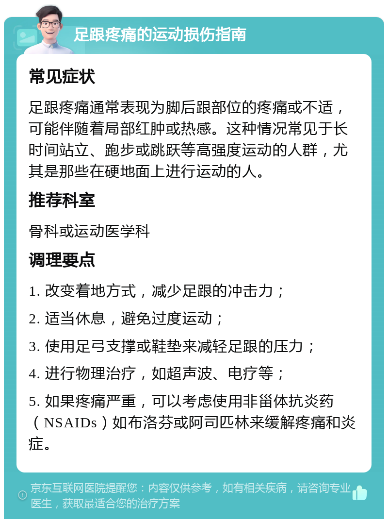 足跟疼痛的运动损伤指南 常见症状 足跟疼痛通常表现为脚后跟部位的疼痛或不适，可能伴随着局部红肿或热感。这种情况常见于长时间站立、跑步或跳跃等高强度运动的人群，尤其是那些在硬地面上进行运动的人。 推荐科室 骨科或运动医学科 调理要点 1. 改变着地方式，减少足跟的冲击力； 2. 适当休息，避免过度运动； 3. 使用足弓支撑或鞋垫来减轻足跟的压力； 4. 进行物理治疗，如超声波、电疗等； 5. 如果疼痛严重，可以考虑使用非甾体抗炎药（NSAIDs）如布洛芬或阿司匹林来缓解疼痛和炎症。