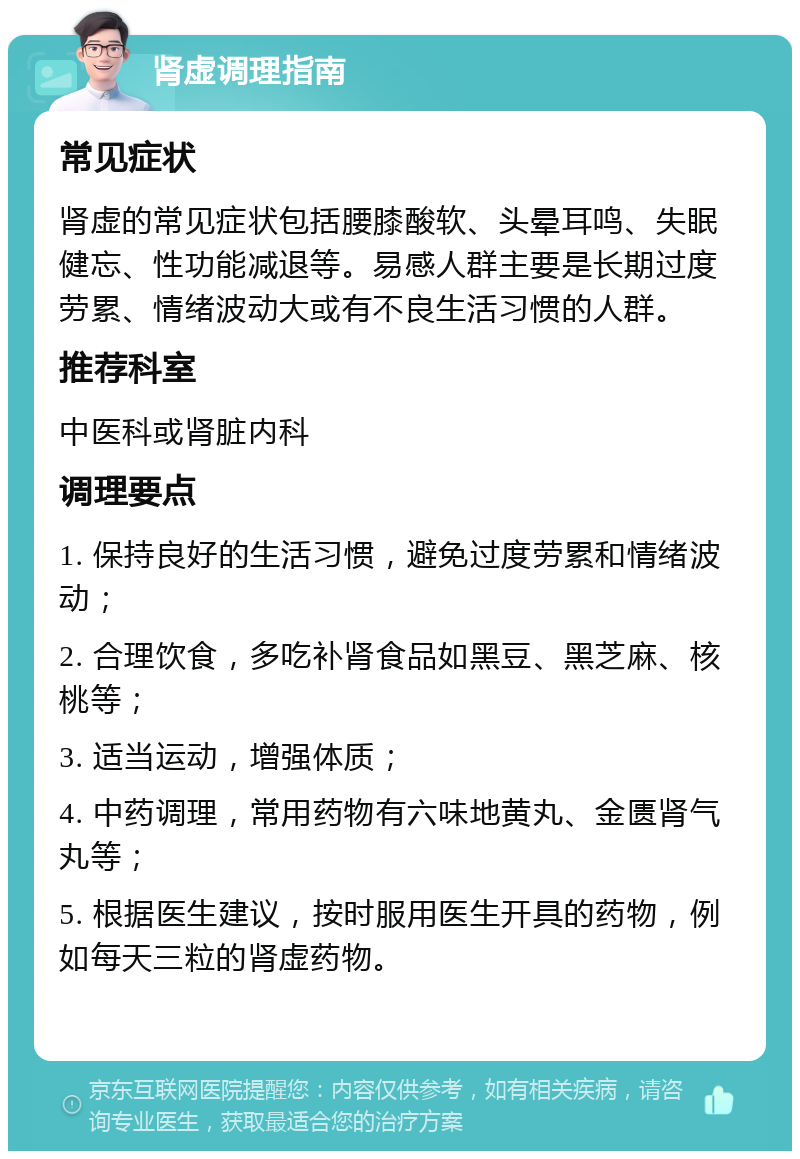 肾虚调理指南 常见症状 肾虚的常见症状包括腰膝酸软、头晕耳鸣、失眠健忘、性功能减退等。易感人群主要是长期过度劳累、情绪波动大或有不良生活习惯的人群。 推荐科室 中医科或肾脏内科 调理要点 1. 保持良好的生活习惯，避免过度劳累和情绪波动； 2. 合理饮食，多吃补肾食品如黑豆、黑芝麻、核桃等； 3. 适当运动，增强体质； 4. 中药调理，常用药物有六味地黄丸、金匮肾气丸等； 5. 根据医生建议，按时服用医生开具的药物，例如每天三粒的肾虚药物。