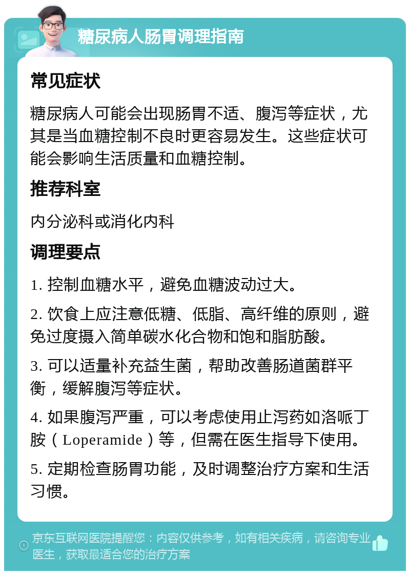 糖尿病人肠胃调理指南 常见症状 糖尿病人可能会出现肠胃不适、腹泻等症状，尤其是当血糖控制不良时更容易发生。这些症状可能会影响生活质量和血糖控制。 推荐科室 内分泌科或消化内科 调理要点 1. 控制血糖水平，避免血糖波动过大。 2. 饮食上应注意低糖、低脂、高纤维的原则，避免过度摄入简单碳水化合物和饱和脂肪酸。 3. 可以适量补充益生菌，帮助改善肠道菌群平衡，缓解腹泻等症状。 4. 如果腹泻严重，可以考虑使用止泻药如洛哌丁胺（Loperamide）等，但需在医生指导下使用。 5. 定期检查肠胃功能，及时调整治疗方案和生活习惯。