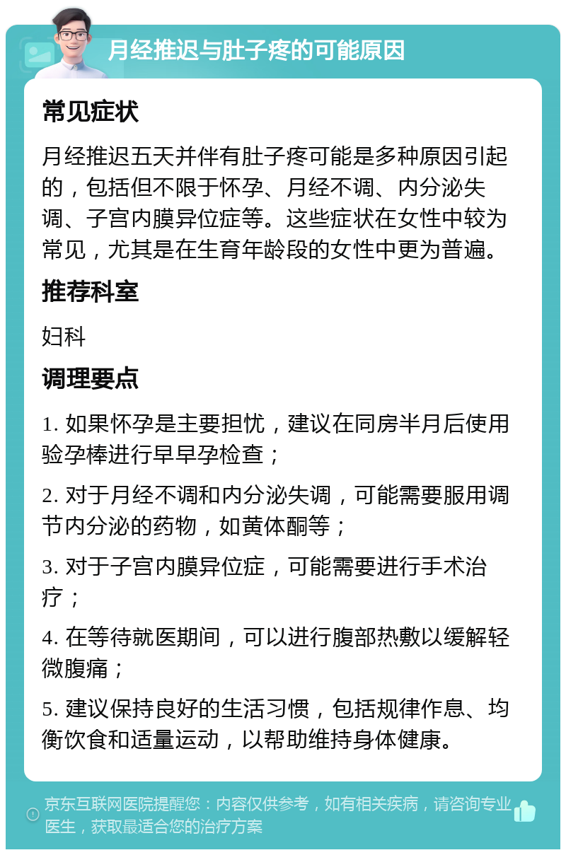 月经推迟与肚子疼的可能原因 常见症状 月经推迟五天并伴有肚子疼可能是多种原因引起的，包括但不限于怀孕、月经不调、内分泌失调、子宫内膜异位症等。这些症状在女性中较为常见，尤其是在生育年龄段的女性中更为普遍。 推荐科室 妇科 调理要点 1. 如果怀孕是主要担忧，建议在同房半月后使用验孕棒进行早早孕检查； 2. 对于月经不调和内分泌失调，可能需要服用调节内分泌的药物，如黄体酮等； 3. 对于子宫内膜异位症，可能需要进行手术治疗； 4. 在等待就医期间，可以进行腹部热敷以缓解轻微腹痛； 5. 建议保持良好的生活习惯，包括规律作息、均衡饮食和适量运动，以帮助维持身体健康。