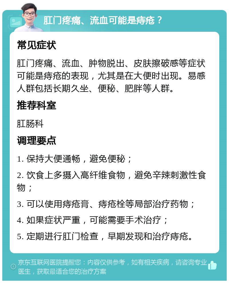 肛门疼痛、流血可能是痔疮？ 常见症状 肛门疼痛、流血、肿物脱出、皮肤擦破感等症状可能是痔疮的表现，尤其是在大便时出现。易感人群包括长期久坐、便秘、肥胖等人群。 推荐科室 肛肠科 调理要点 1. 保持大便通畅，避免便秘； 2. 饮食上多摄入高纤维食物，避免辛辣刺激性食物； 3. 可以使用痔疮膏、痔疮栓等局部治疗药物； 4. 如果症状严重，可能需要手术治疗； 5. 定期进行肛门检查，早期发现和治疗痔疮。