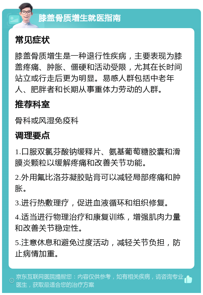 膝盖骨质增生就医指南 常见症状 膝盖骨质增生是一种退行性疾病，主要表现为膝盖疼痛、肿胀、僵硬和活动受限，尤其在长时间站立或行走后更为明显。易感人群包括中老年人、肥胖者和长期从事重体力劳动的人群。 推荐科室 骨科或风湿免疫科 调理要点 1.口服双氯芬酸钠缓释片、氨基葡萄糖胶囊和滑膜炎颗粒以缓解疼痛和改善关节功能。 2.外用氟比洛芬凝胶贴膏可以减轻局部疼痛和肿胀。 3.进行热敷理疗，促进血液循环和组织修复。 4.适当进行物理治疗和康复训练，增强肌肉力量和改善关节稳定性。 5.注意休息和避免过度活动，减轻关节负担，防止病情加重。