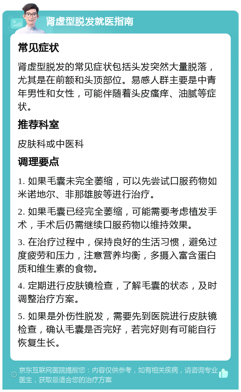 肾虚型脱发就医指南 常见症状 肾虚型脱发的常见症状包括头发突然大量脱落，尤其是在前额和头顶部位。易感人群主要是中青年男性和女性，可能伴随着头皮瘙痒、油腻等症状。 推荐科室 皮肤科或中医科 调理要点 1. 如果毛囊未完全萎缩，可以先尝试口服药物如米诺地尔、非那雄胺等进行治疗。 2. 如果毛囊已经完全萎缩，可能需要考虑植发手术，手术后仍需继续口服药物以维持效果。 3. 在治疗过程中，保持良好的生活习惯，避免过度疲劳和压力，注意营养均衡，多摄入富含蛋白质和维生素的食物。 4. 定期进行皮肤镜检查，了解毛囊的状态，及时调整治疗方案。 5. 如果是外伤性脱发，需要先到医院进行皮肤镜检查，确认毛囊是否完好，若完好则有可能自行恢复生长。