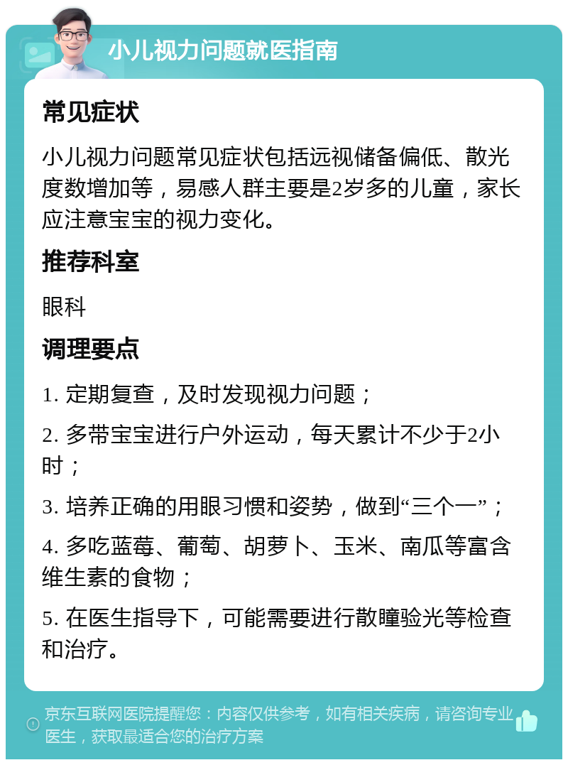 小儿视力问题就医指南 常见症状 小儿视力问题常见症状包括远视储备偏低、散光度数增加等，易感人群主要是2岁多的儿童，家长应注意宝宝的视力变化。 推荐科室 眼科 调理要点 1. 定期复查，及时发现视力问题； 2. 多带宝宝进行户外运动，每天累计不少于2小时； 3. 培养正确的用眼习惯和姿势，做到“三个一”； 4. 多吃蓝莓、葡萄、胡萝卜、玉米、南瓜等富含维生素的食物； 5. 在医生指导下，可能需要进行散瞳验光等检查和治疗。