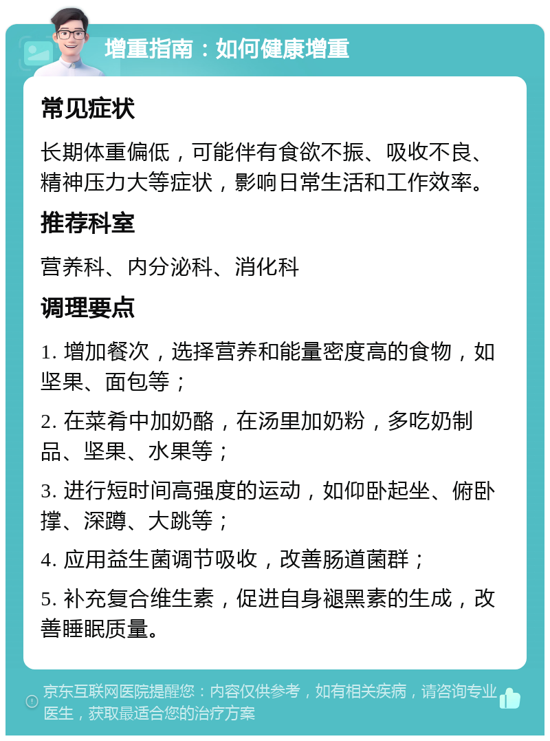 增重指南：如何健康增重 常见症状 长期体重偏低，可能伴有食欲不振、吸收不良、精神压力大等症状，影响日常生活和工作效率。 推荐科室 营养科、内分泌科、消化科 调理要点 1. 增加餐次，选择营养和能量密度高的食物，如坚果、面包等； 2. 在菜肴中加奶酪，在汤里加奶粉，多吃奶制品、坚果、水果等； 3. 进行短时间高强度的运动，如仰卧起坐、俯卧撑、深蹲、大跳等； 4. 应用益生菌调节吸收，改善肠道菌群； 5. 补充复合维生素，促进自身褪黑素的生成，改善睡眠质量。