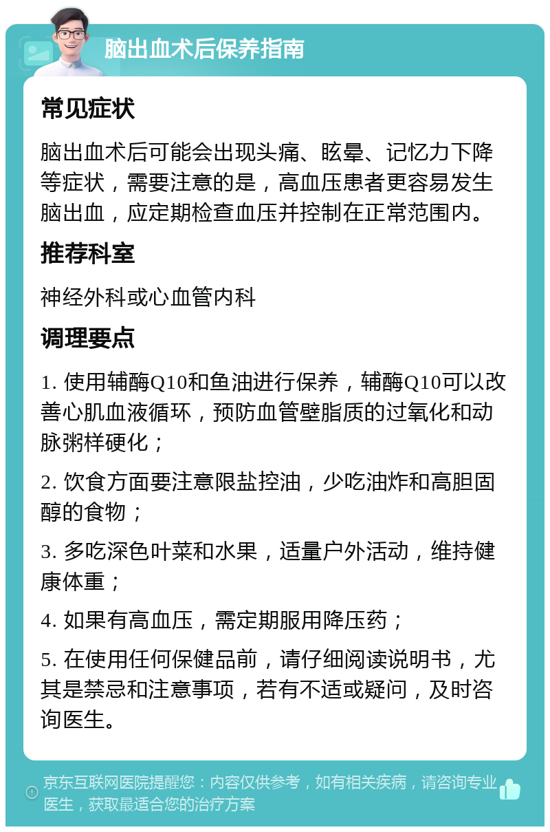 脑出血术后保养指南 常见症状 脑出血术后可能会出现头痛、眩晕、记忆力下降等症状，需要注意的是，高血压患者更容易发生脑出血，应定期检查血压并控制在正常范围内。 推荐科室 神经外科或心血管内科 调理要点 1. 使用辅酶Q10和鱼油进行保养，辅酶Q10可以改善心肌血液循环，预防血管壁脂质的过氧化和动脉粥样硬化； 2. 饮食方面要注意限盐控油，少吃油炸和高胆固醇的食物； 3. 多吃深色叶菜和水果，适量户外活动，维持健康体重； 4. 如果有高血压，需定期服用降压药； 5. 在使用任何保健品前，请仔细阅读说明书，尤其是禁忌和注意事项，若有不适或疑问，及时咨询医生。