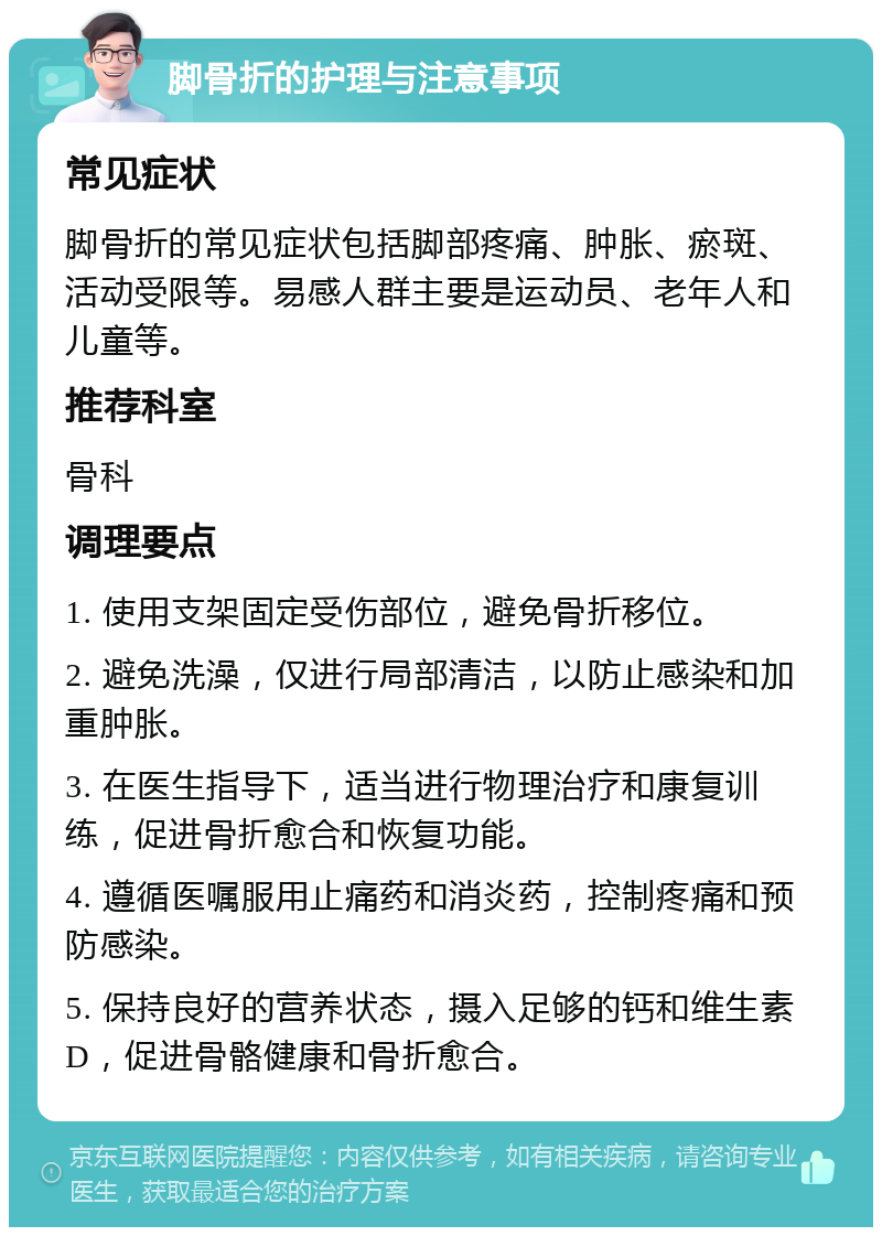 脚骨折的护理与注意事项 常见症状 脚骨折的常见症状包括脚部疼痛、肿胀、瘀斑、活动受限等。易感人群主要是运动员、老年人和儿童等。 推荐科室 骨科 调理要点 1. 使用支架固定受伤部位，避免骨折移位。 2. 避免洗澡，仅进行局部清洁，以防止感染和加重肿胀。 3. 在医生指导下，适当进行物理治疗和康复训练，促进骨折愈合和恢复功能。 4. 遵循医嘱服用止痛药和消炎药，控制疼痛和预防感染。 5. 保持良好的营养状态，摄入足够的钙和维生素D，促进骨骼健康和骨折愈合。