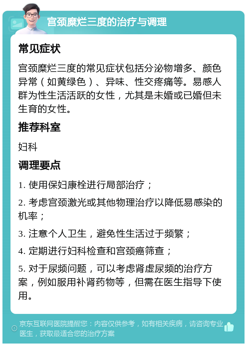 宫颈糜烂三度的治疗与调理 常见症状 宫颈糜烂三度的常见症状包括分泌物增多、颜色异常（如黄绿色）、异味、性交疼痛等。易感人群为性生活活跃的女性，尤其是未婚或已婚但未生育的女性。 推荐科室 妇科 调理要点 1. 使用保妇康栓进行局部治疗； 2. 考虑宫颈激光或其他物理治疗以降低易感染的机率； 3. 注意个人卫生，避免性生活过于频繁； 4. 定期进行妇科检查和宫颈癌筛查； 5. 对于尿频问题，可以考虑肾虚尿频的治疗方案，例如服用补肾药物等，但需在医生指导下使用。