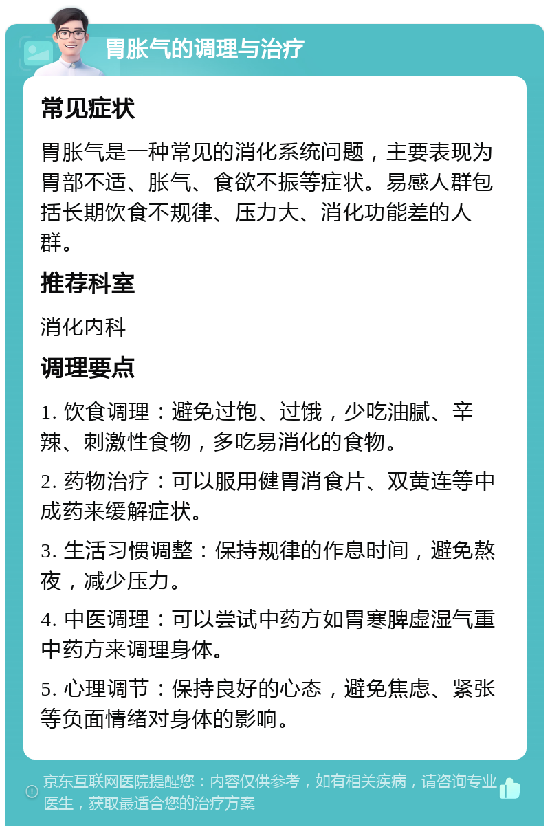 胃胀气的调理与治疗 常见症状 胃胀气是一种常见的消化系统问题，主要表现为胃部不适、胀气、食欲不振等症状。易感人群包括长期饮食不规律、压力大、消化功能差的人群。 推荐科室 消化内科 调理要点 1. 饮食调理：避免过饱、过饿，少吃油腻、辛辣、刺激性食物，多吃易消化的食物。 2. 药物治疗：可以服用健胃消食片、双黄连等中成药来缓解症状。 3. 生活习惯调整：保持规律的作息时间，避免熬夜，减少压力。 4. 中医调理：可以尝试中药方如胃寒脾虚湿气重中药方来调理身体。 5. 心理调节：保持良好的心态，避免焦虑、紧张等负面情绪对身体的影响。