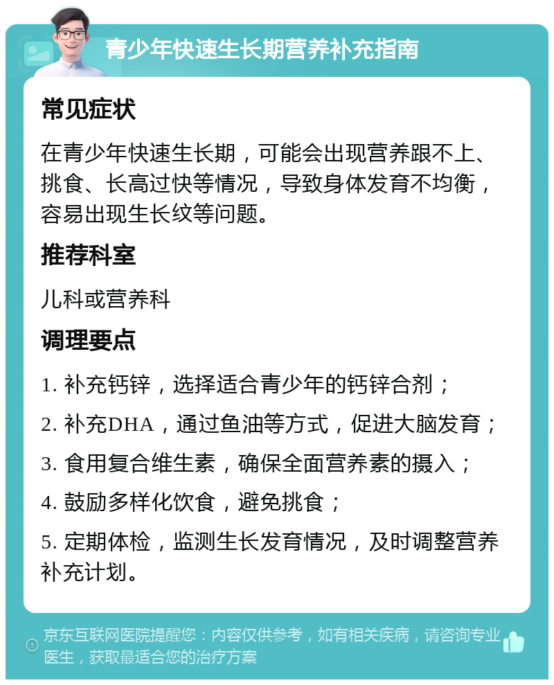 青少年快速生长期营养补充指南 常见症状 在青少年快速生长期，可能会出现营养跟不上、挑食、长高过快等情况，导致身体发育不均衡，容易出现生长纹等问题。 推荐科室 儿科或营养科 调理要点 1. 补充钙锌，选择适合青少年的钙锌合剂； 2. 补充DHA，通过鱼油等方式，促进大脑发育； 3. 食用复合维生素，确保全面营养素的摄入； 4. 鼓励多样化饮食，避免挑食； 5. 定期体检，监测生长发育情况，及时调整营养补充计划。