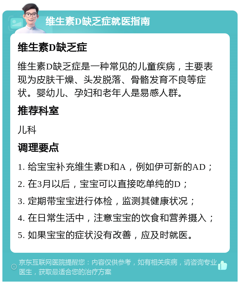 维生素D缺乏症就医指南 维生素D缺乏症 维生素D缺乏症是一种常见的儿童疾病，主要表现为皮肤干燥、头发脱落、骨骼发育不良等症状。婴幼儿、孕妇和老年人是易感人群。 推荐科室 儿科 调理要点 1. 给宝宝补充维生素D和A，例如伊可新的AD； 2. 在3月以后，宝宝可以直接吃单纯的D； 3. 定期带宝宝进行体检，监测其健康状况； 4. 在日常生活中，注意宝宝的饮食和营养摄入； 5. 如果宝宝的症状没有改善，应及时就医。