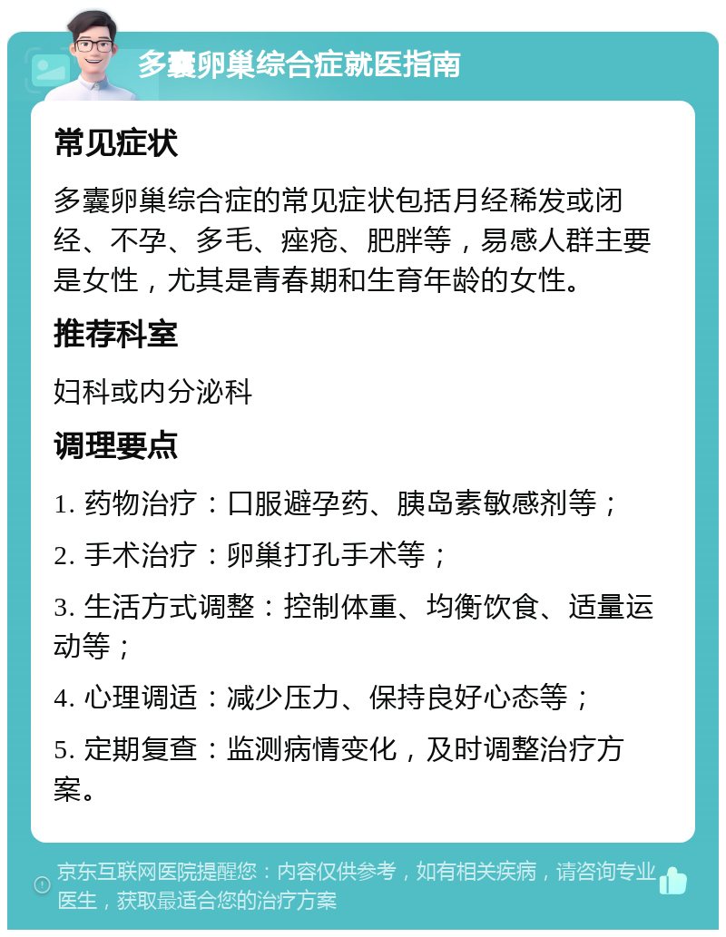 多囊卵巢综合症就医指南 常见症状 多囊卵巢综合症的常见症状包括月经稀发或闭经、不孕、多毛、痤疮、肥胖等，易感人群主要是女性，尤其是青春期和生育年龄的女性。 推荐科室 妇科或内分泌科 调理要点 1. 药物治疗：口服避孕药、胰岛素敏感剂等； 2. 手术治疗：卵巢打孔手术等； 3. 生活方式调整：控制体重、均衡饮食、适量运动等； 4. 心理调适：减少压力、保持良好心态等； 5. 定期复查：监测病情变化，及时调整治疗方案。