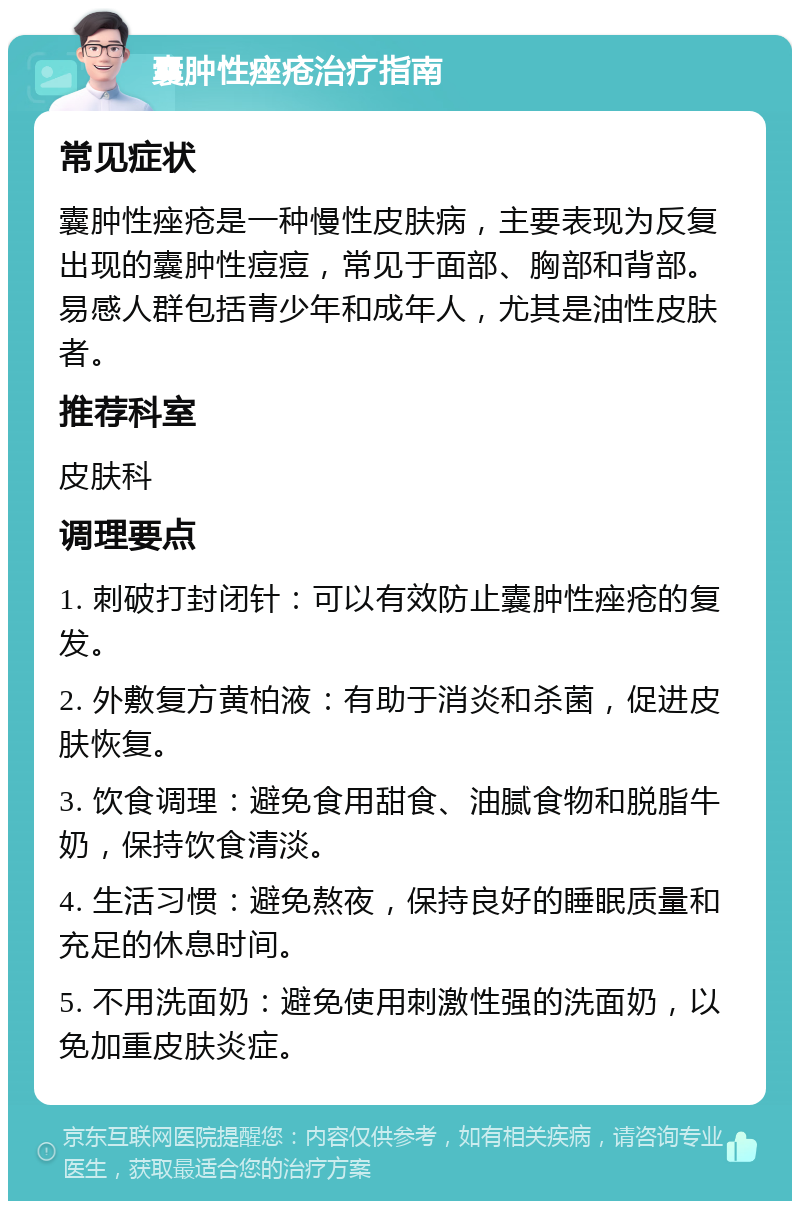 囊肿性痤疮治疗指南 常见症状 囊肿性痤疮是一种慢性皮肤病，主要表现为反复出现的囊肿性痘痘，常见于面部、胸部和背部。易感人群包括青少年和成年人，尤其是油性皮肤者。 推荐科室 皮肤科 调理要点 1. 刺破打封闭针：可以有效防止囊肿性痤疮的复发。 2. 外敷复方黄柏液：有助于消炎和杀菌，促进皮肤恢复。 3. 饮食调理：避免食用甜食、油腻食物和脱脂牛奶，保持饮食清淡。 4. 生活习惯：避免熬夜，保持良好的睡眠质量和充足的休息时间。 5. 不用洗面奶：避免使用刺激性强的洗面奶，以免加重皮肤炎症。