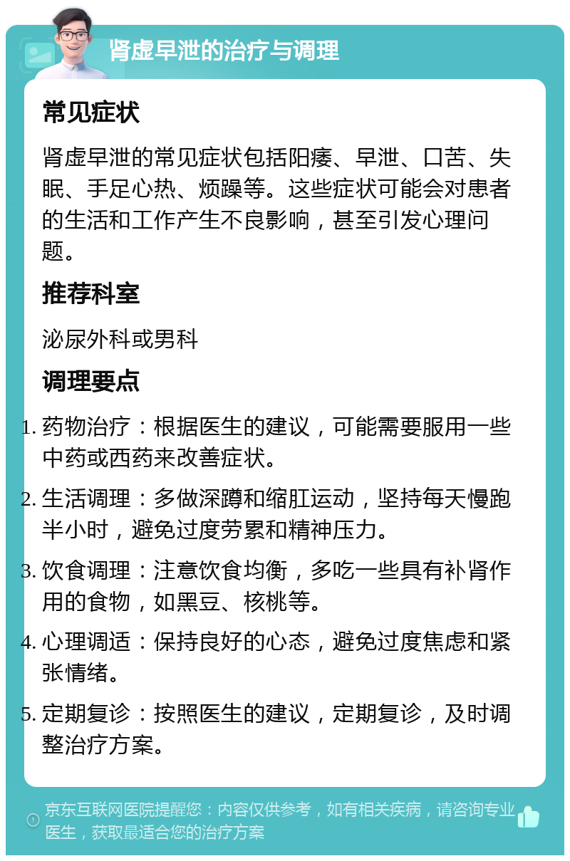 肾虚早泄的治疗与调理 常见症状 肾虚早泄的常见症状包括阳痿、早泄、口苦、失眠、手足心热、烦躁等。这些症状可能会对患者的生活和工作产生不良影响，甚至引发心理问题。 推荐科室 泌尿外科或男科 调理要点 药物治疗：根据医生的建议，可能需要服用一些中药或西药来改善症状。 生活调理：多做深蹲和缩肛运动，坚持每天慢跑半小时，避免过度劳累和精神压力。 饮食调理：注意饮食均衡，多吃一些具有补肾作用的食物，如黑豆、核桃等。 心理调适：保持良好的心态，避免过度焦虑和紧张情绪。 定期复诊：按照医生的建议，定期复诊，及时调整治疗方案。