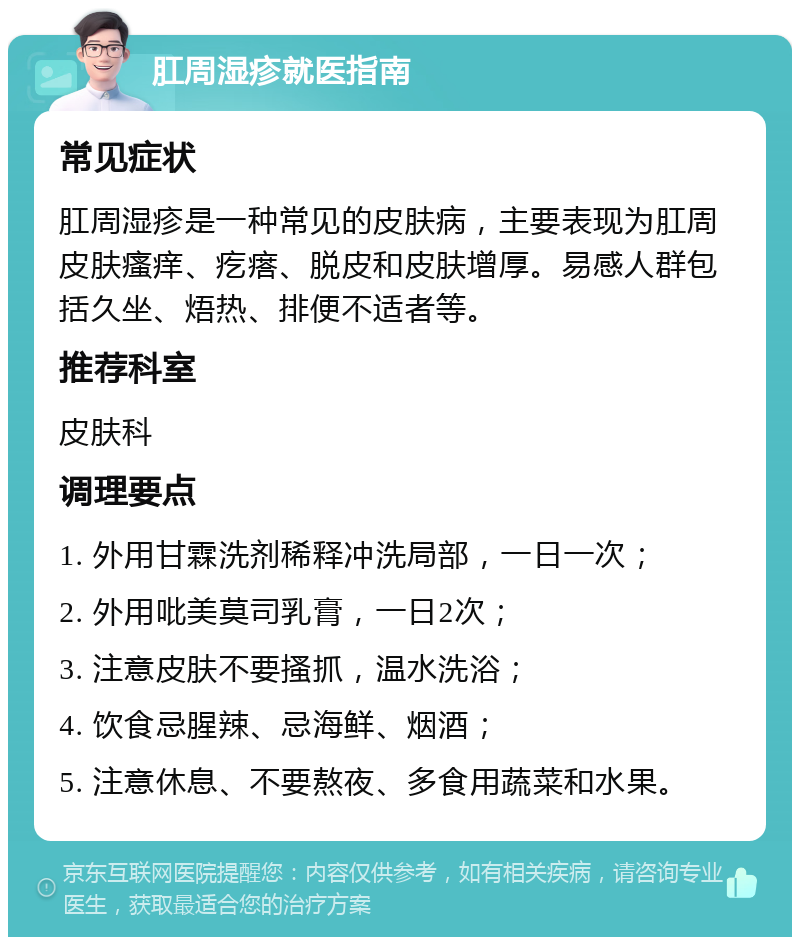 肛周湿疹就医指南 常见症状 肛周湿疹是一种常见的皮肤病，主要表现为肛周皮肤瘙痒、疙瘩、脱皮和皮肤增厚。易感人群包括久坐、焐热、排便不适者等。 推荐科室 皮肤科 调理要点 1. 外用甘霖洗剂稀释冲洗局部，一日一次； 2. 外用吡美莫司乳膏，一日2次； 3. 注意皮肤不要搔抓，温水洗浴； 4. 饮食忌腥辣、忌海鲜、烟酒； 5. 注意休息、不要熬夜、多食用蔬菜和水果。