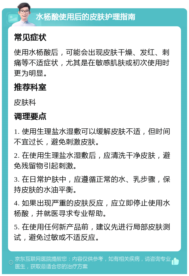 水杨酸使用后的皮肤护理指南 常见症状 使用水杨酸后，可能会出现皮肤干燥、发红、刺痛等不适症状，尤其是在敏感肌肤或初次使用时更为明显。 推荐科室 皮肤科 调理要点 1. 使用生理盐水湿敷可以缓解皮肤不适，但时间不宜过长，避免刺激皮肤。 2. 在使用生理盐水湿敷后，应清洗干净皮肤，避免残留物引起刺激。 3. 在日常护肤中，应遵循正常的水、乳步骤，保持皮肤的水油平衡。 4. 如果出现严重的皮肤反应，应立即停止使用水杨酸，并就医寻求专业帮助。 5. 在使用任何新产品前，建议先进行局部皮肤测试，避免过敏或不适反应。