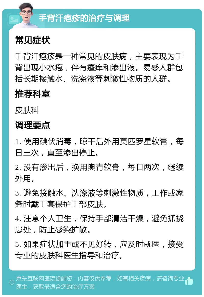 手背汗疱疹的治疗与调理 常见症状 手背汗疱疹是一种常见的皮肤病，主要表现为手背出现小水疱，伴有瘙痒和渗出液。易感人群包括长期接触水、洗涤液等刺激性物质的人群。 推荐科室 皮肤科 调理要点 1. 使用碘伏消毒，晾干后外用莫匹罗星软膏，每日三次，直至渗出停止。 2. 没有渗出后，换用奥青软膏，每日两次，继续外用。 3. 避免接触水、洗涤液等刺激性物质，工作或家务时戴手套保护手部皮肤。 4. 注意个人卫生，保持手部清洁干燥，避免抓挠患处，防止感染扩散。 5. 如果症状加重或不见好转，应及时就医，接受专业的皮肤科医生指导和治疗。