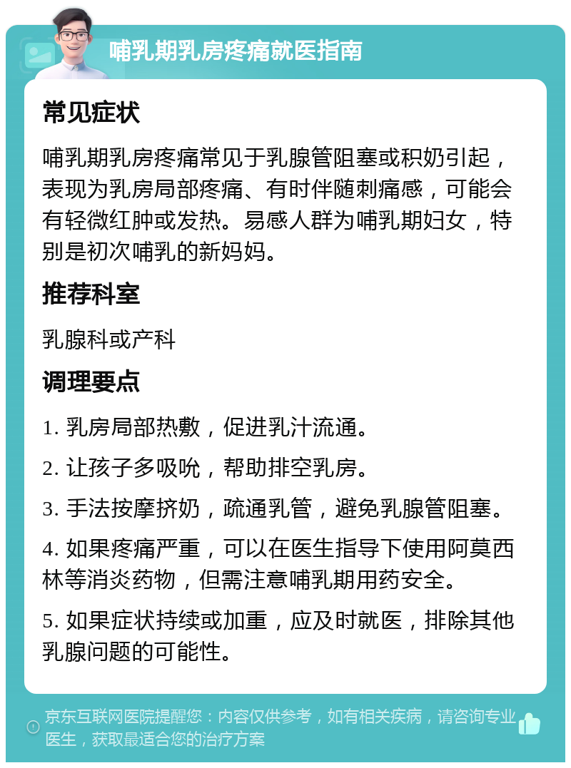 哺乳期乳房疼痛就医指南 常见症状 哺乳期乳房疼痛常见于乳腺管阻塞或积奶引起，表现为乳房局部疼痛、有时伴随刺痛感，可能会有轻微红肿或发热。易感人群为哺乳期妇女，特别是初次哺乳的新妈妈。 推荐科室 乳腺科或产科 调理要点 1. 乳房局部热敷，促进乳汁流通。 2. 让孩子多吸吮，帮助排空乳房。 3. 手法按摩挤奶，疏通乳管，避免乳腺管阻塞。 4. 如果疼痛严重，可以在医生指导下使用阿莫西林等消炎药物，但需注意哺乳期用药安全。 5. 如果症状持续或加重，应及时就医，排除其他乳腺问题的可能性。