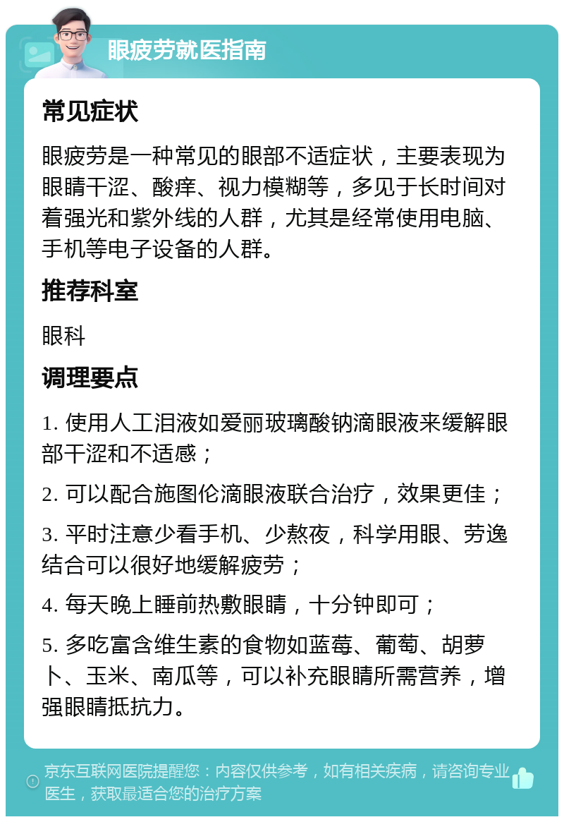 眼疲劳就医指南 常见症状 眼疲劳是一种常见的眼部不适症状，主要表现为眼睛干涩、酸痒、视力模糊等，多见于长时间对着强光和紫外线的人群，尤其是经常使用电脑、手机等电子设备的人群。 推荐科室 眼科 调理要点 1. 使用人工泪液如爱丽玻璃酸钠滴眼液来缓解眼部干涩和不适感； 2. 可以配合施图伦滴眼液联合治疗，效果更佳； 3. 平时注意少看手机、少熬夜，科学用眼、劳逸结合可以很好地缓解疲劳； 4. 每天晚上睡前热敷眼睛，十分钟即可； 5. 多吃富含维生素的食物如蓝莓、葡萄、胡萝卜、玉米、南瓜等，可以补充眼睛所需营养，增强眼睛抵抗力。