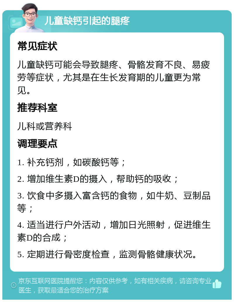 儿童缺钙引起的腿疼 常见症状 儿童缺钙可能会导致腿疼、骨骼发育不良、易疲劳等症状，尤其是在生长发育期的儿童更为常见。 推荐科室 儿科或营养科 调理要点 1. 补充钙剂，如碳酸钙等； 2. 增加维生素D的摄入，帮助钙的吸收； 3. 饮食中多摄入富含钙的食物，如牛奶、豆制品等； 4. 适当进行户外活动，增加日光照射，促进维生素D的合成； 5. 定期进行骨密度检查，监测骨骼健康状况。