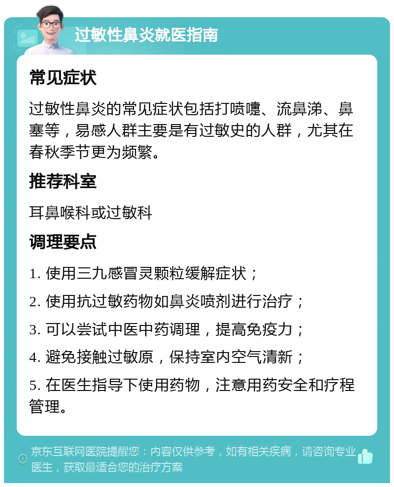 过敏性鼻炎就医指南 常见症状 过敏性鼻炎的常见症状包括打喷嚏、流鼻涕、鼻塞等，易感人群主要是有过敏史的人群，尤其在春秋季节更为频繁。 推荐科室 耳鼻喉科或过敏科 调理要点 1. 使用三九感冒灵颗粒缓解症状； 2. 使用抗过敏药物如鼻炎喷剂进行治疗； 3. 可以尝试中医中药调理，提高免疫力； 4. 避免接触过敏原，保持室内空气清新； 5. 在医生指导下使用药物，注意用药安全和疗程管理。