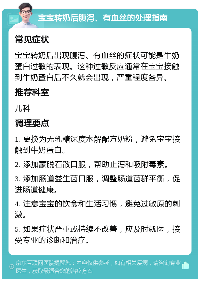 宝宝转奶后腹泻、有血丝的处理指南 常见症状 宝宝转奶后出现腹泻、有血丝的症状可能是牛奶蛋白过敏的表现。这种过敏反应通常在宝宝接触到牛奶蛋白后不久就会出现，严重程度各异。 推荐科室 儿科 调理要点 1. 更换为无乳糖深度水解配方奶粉，避免宝宝接触到牛奶蛋白。 2. 添加蒙脱石散口服，帮助止泻和吸附毒素。 3. 添加肠道益生菌口服，调整肠道菌群平衡，促进肠道健康。 4. 注意宝宝的饮食和生活习惯，避免过敏原的刺激。 5. 如果症状严重或持续不改善，应及时就医，接受专业的诊断和治疗。